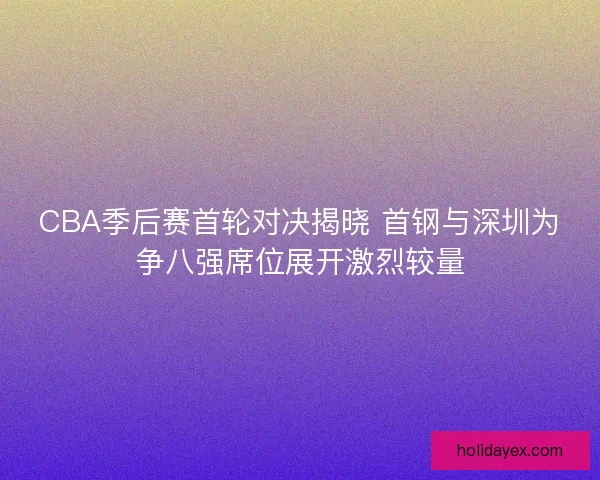 CBA季后赛首轮对决揭晓 首钢与深圳为争八强席位展开激烈较量